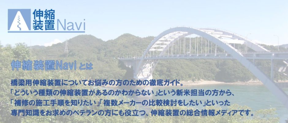 伸縮装置Naviとは、橋梁用伸縮装置についてお悩みの方のための徹底ガイド。「どういう種類の伸縮装置があるのかわからない」という新米担当の方から、「補修の施工手順を知りたい」「複数メーカーの比較検討をしたい」といった専門知識をお求めのベテランの方にも役立つ、伸縮装置の総合情報メディアです。